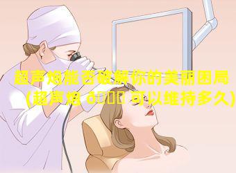 超声炮能否破解你的美丽困局(超声炮 🐘 可以维持多久)